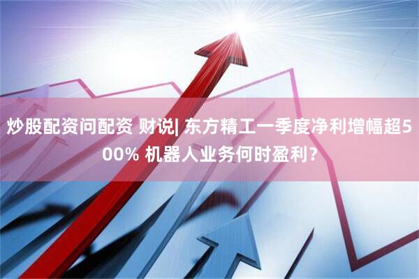 炒股配资问配资 财说| 东方精工一季度净利增幅超500% 机器人业务何时盈利？