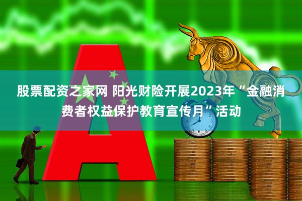 股票配资之家网 阳光财险开展2023年“金融消费者权益保护教育宣传月”活动