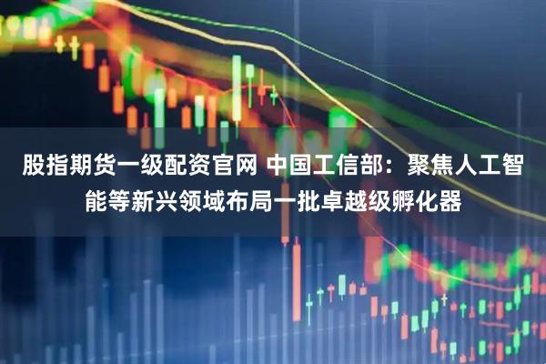 股指期货一级配资官网 中国工信部：聚焦人工智能等新兴领域布局一批卓越级孵化器