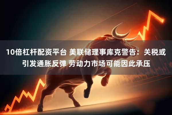 10倍杠杆配资平台 美联储理事库克警告：关税或引发通胀反弹 劳动力市场可能因此承压
