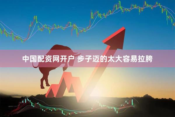 中国配资网开户 步子迈的太大容易拉胯
