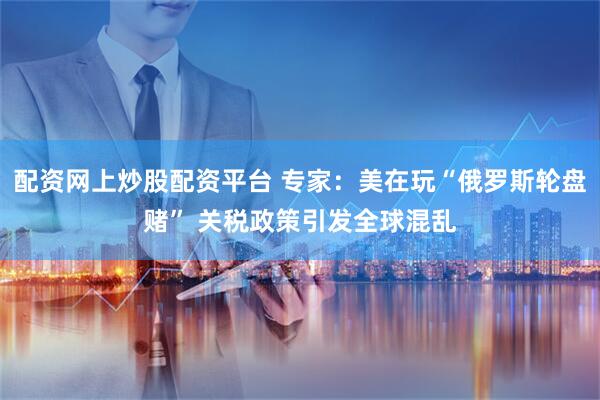 配资网上炒股配资平台 专家：美在玩“俄罗斯轮盘赌” 关税政策引发全球混乱
