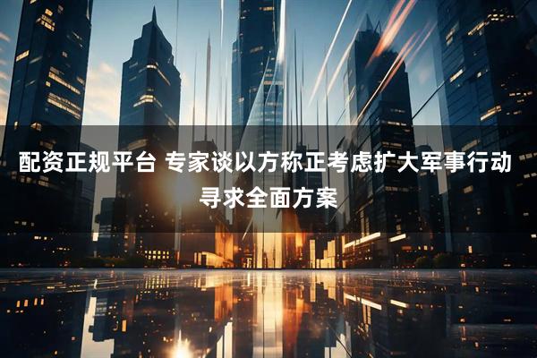配资正规平台 专家谈以方称正考虑扩大军事行动 寻求全面方案