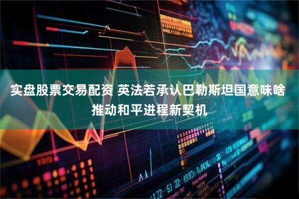 实盘股票交易配资 英法若承认巴勒斯坦国意味啥 推动和平进程新契机