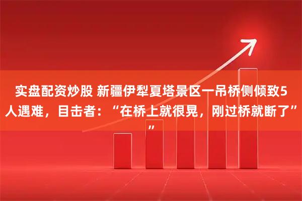 实盘配资炒股 新疆伊犁夏塔景区一吊桥侧倾致5人遇难，目击者：“在桥上就很晃，刚过桥就断了”