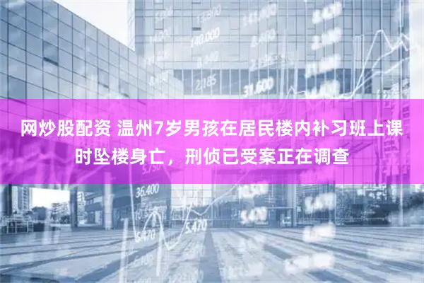 网炒股配资 温州7岁男孩在居民楼内补习班上课时坠楼身亡，刑侦已受案正在调查
