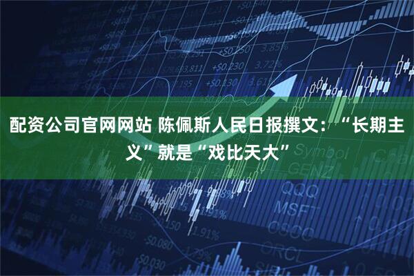 配资公司官网网站 陈佩斯人民日报撰文：“长期主义”就是“戏比天大”