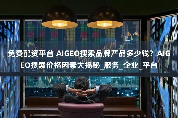 免费配资平台 AIGEO搜索品牌产品多少钱？AIGEO搜索价格因素大揭秘_服务_企业_平台