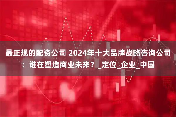 最正规的配资公司 2024年十大品牌战略咨询公司：谁在塑造商业未来？_定位_企业_中国