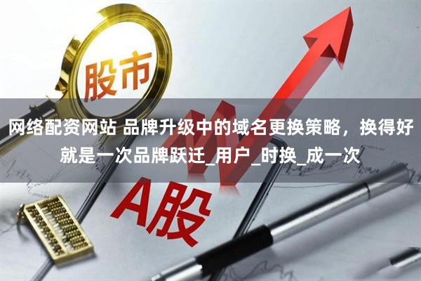 网络配资网站 品牌升级中的域名更换策略，换得好就是一次品牌跃迁_用户_时换_成一次