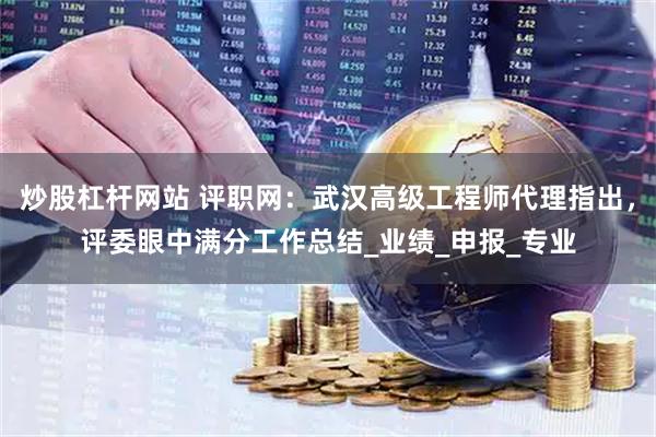 炒股杠杆网站 评职网：武汉高级工程师代理指出，评委眼中满分工作总结_业绩_申报_专业