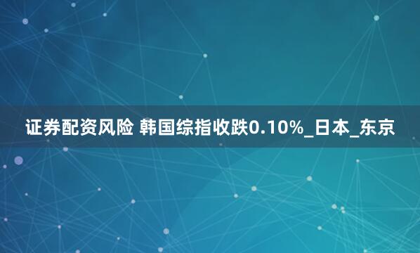 证券配资风险 韩国综指收跌0.10%_日本_东京