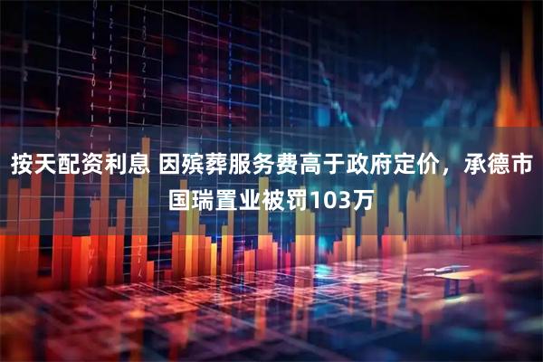 按天配资利息 因殡葬服务费高于政府定价，承德市国瑞置业被罚103万