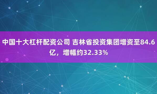 中国十大杠杆配资公司 吉林省投资集团增资至84.6亿，增幅约32.33%