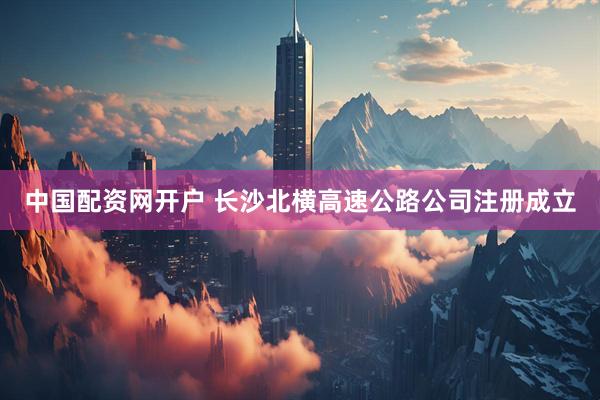 中国配资网开户 长沙北横高速公路公司注册成立