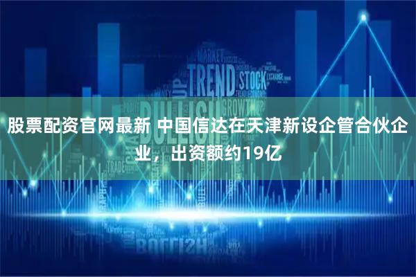 股票配资官网最新 中国信达在天津新设企管合伙企业，出资额约19亿