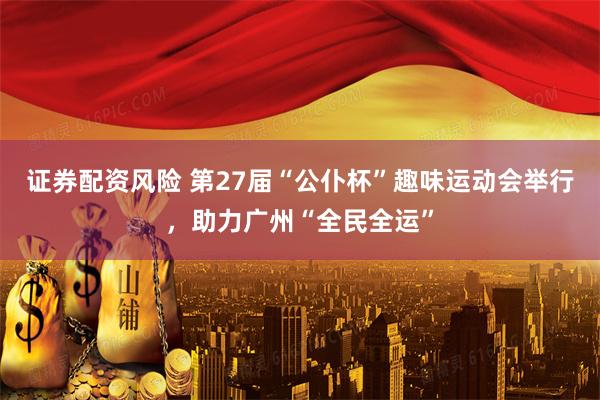 证券配资风险 第27届“公仆杯”趣味运动会举行，助力广州“全民全运”