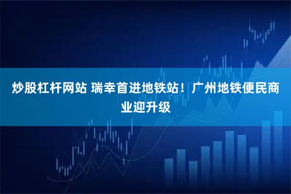 炒股杠杆网站 瑞幸首进地铁站！广州地铁便民商业迎升级