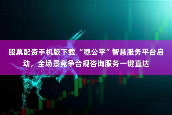 股票配资手机版下载 “穗公平”智慧服务平台启动，全场景竞争合规咨询服务一键直达