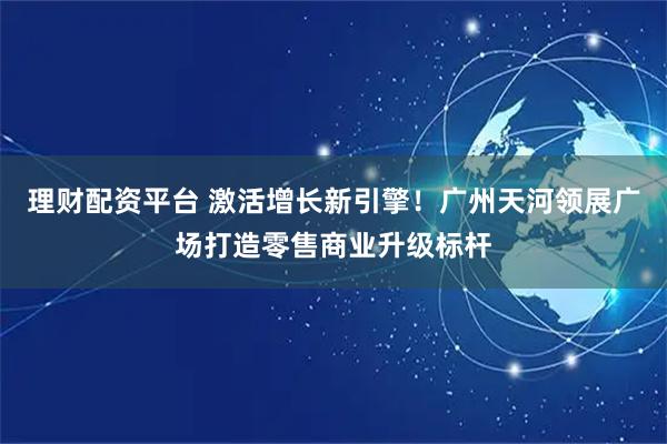 理财配资平台 激活增长新引擎！广州天河领展广场打造零售商业升级标杆