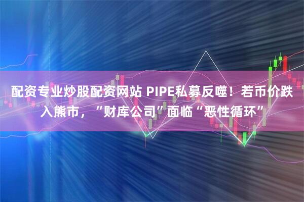 配资专业炒股配资网站 PIPE私募反噬!若币价跌入熊市,“财库公司”面临“恶性循环”
