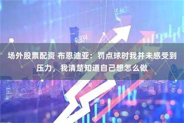 场外股票配资 布恩迪亚：罚点球时我并未感受到压力，我清楚知道自己想怎么做