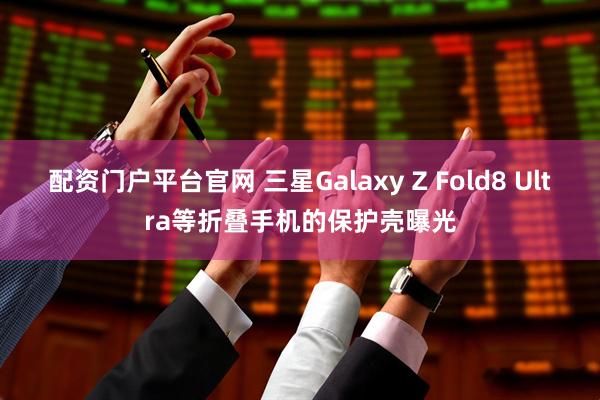 配资门户平台官网 三星Galaxy Z Fold8 Ultra等折叠手机的保护壳曝光